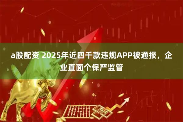 a股配资 2025年近四千款违规APP被通报，企业直面个保严监管