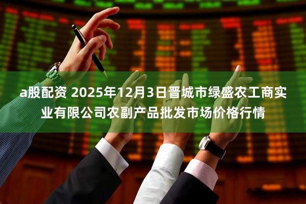 a股配资 2025年12月3日晋城市绿盛农工商实业有限公司农副产品批发市场价格行情