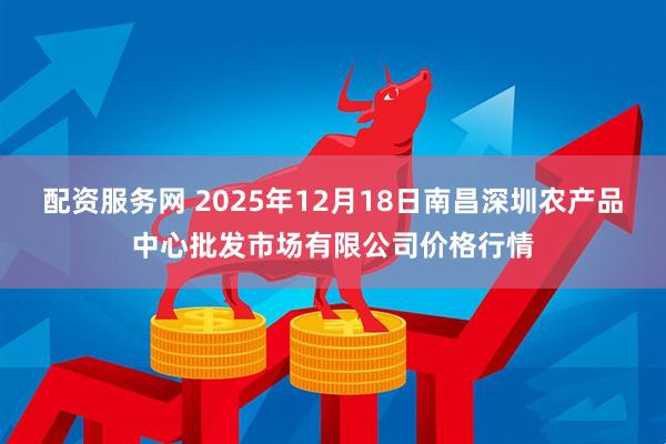 配资服务网 2025年12月18日南昌深圳农产品中心批发市场有限公司价格行情