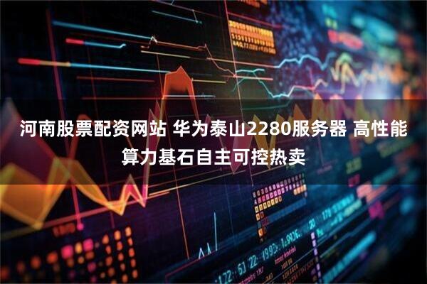 河南股票配资网站 华为泰山2280服务器 高性能算力基石自主可控热卖