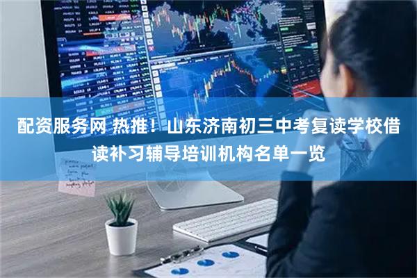 配资服务网 热推！山东济南初三中考复读学校借读补习辅导培训机构名单一览