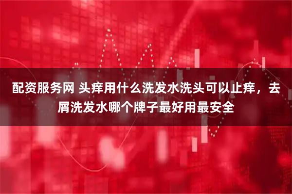 配资服务网 头痒用什么洗发水洗头可以止痒，去屑洗发水哪个牌子最好用最安全