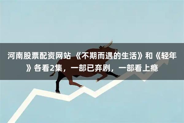 河南股票配资网站 《不期而遇的生活》和《轻年》各看2集，一部已弃剧，一部看上瘾