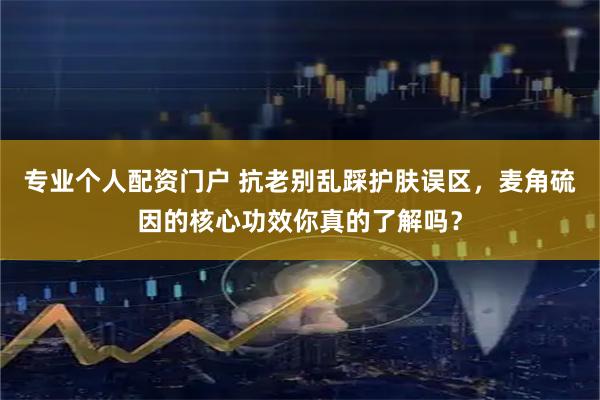 专业个人配资门户 抗老别乱踩护肤误区，麦角硫因的核心功效你真的了解吗？