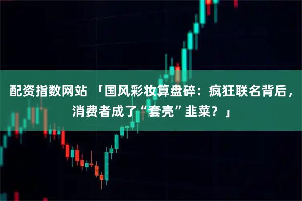 配资指数网站 「国风彩妆算盘碎：疯狂联名背后，消费者成了“套壳”韭菜？」
