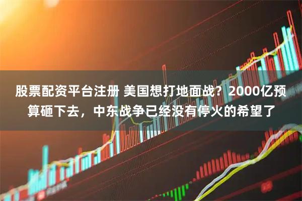 股票配资平台注册 美国想打地面战？2000亿预算砸下去，中东战争已经没有停火的希望了