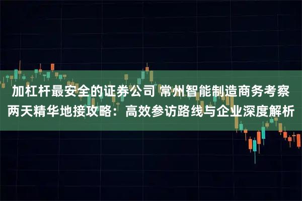 加杠杆最安全的证券公司 常州智能制造商务考察两天精华地接攻略：高效参访路线与企业深度解析