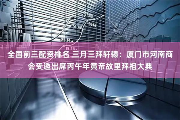 全国前三配资排名 三月三拜轩辕：厦门市河南商会受邀出席丙午年黄帝故里拜祖大典
