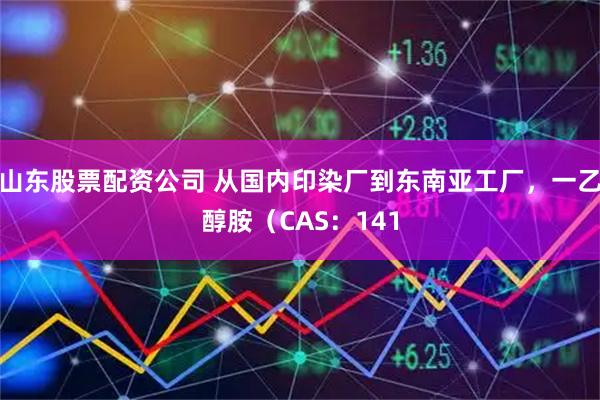山东股票配资公司 从国内印染厂到东南亚工厂，一乙醇胺（CAS：141
