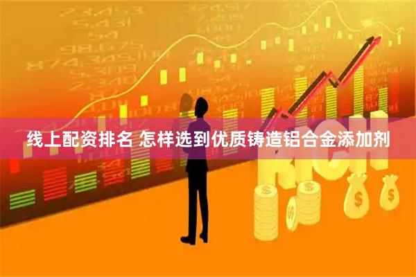 线上配资排名 怎样选到优质铸造铝合金添加剂