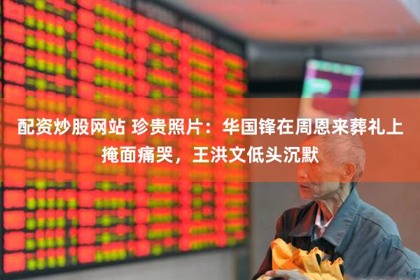 配资炒股网站 珍贵照片：华国锋在周恩来葬礼上掩面痛哭，王洪文低头沉默