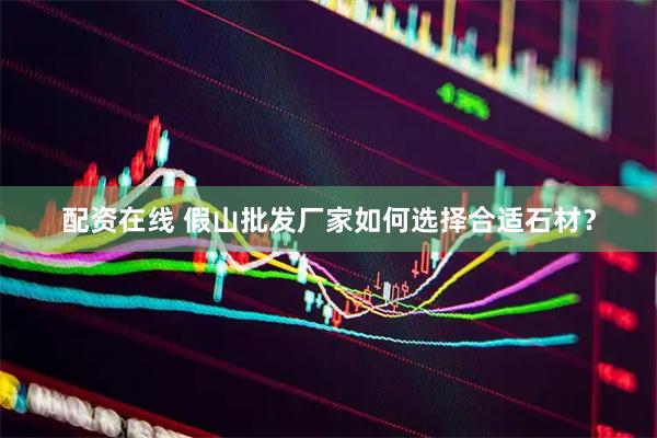 配资在线 假山批发厂家如何选择合适石材？