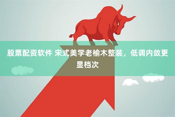 股票配资软件 宋式美学老榆木整装，低调内敛更显档次