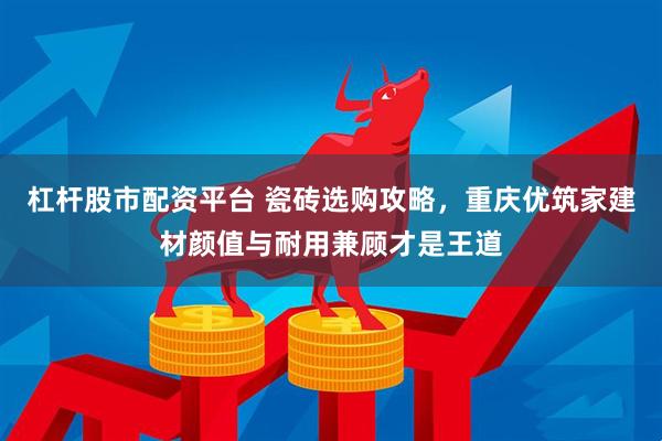 杠杆股市配资平台 瓷砖选购攻略，重庆优筑家建材颜值与耐用兼顾才是王道