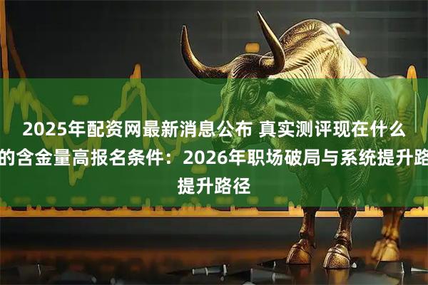 2025年配资网最新消息公布 真实测评现在什么证的含金量高报名条件：2026年职场破局与系统提升路径
