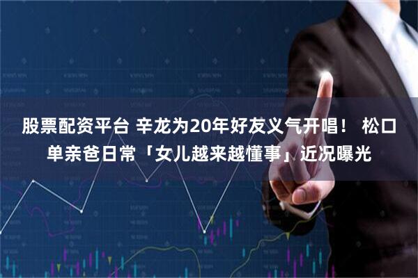 股票配资平台 辛龙为20年好友义气开唱！ 松口单亲爸日常「女儿越来越懂事」近况曝光