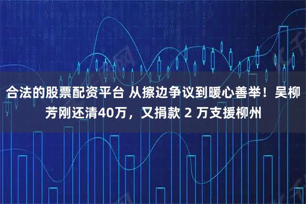 合法的股票配资平台 从擦边争议到暖心善举！吴柳芳刚还清40万，又捐款 2 万支援柳州