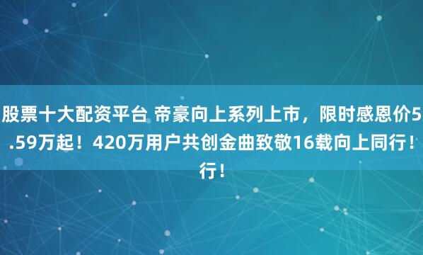 股票十大配资平台 帝豪向上系列上市，限时感恩价5.59万起！420万用户共创金曲致敬16载向上同行！