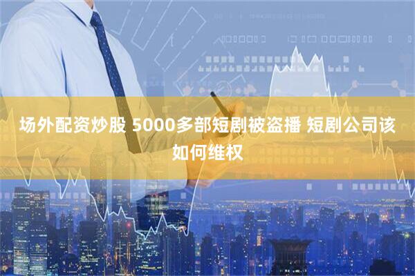 场外配资炒股 5000多部短剧被盗播 短剧公司该如何维权