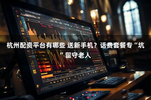杭州配资平台有哪些 送新手机？话费套餐专“坑”留守老人