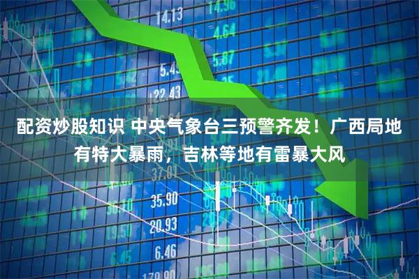 配资炒股知识 中央气象台三预警齐发！广西局地有特大暴雨，吉林等地有雷暴大风