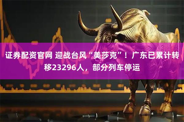 证券配资官网 迎战台风“美莎克”！广东已累计转移23296人，部分列车停运