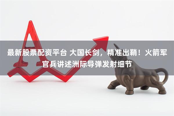 最新股票配资平台 大国长剑，精准出鞘！火箭军官兵讲述洲际导弹发射细节